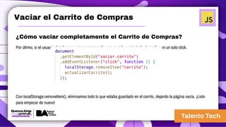 Vaciar el Carrito de Compras
¿Cómo vaciar completamente el Carrito de Compras?
Por último, si el usuario decide que quiere empezar de cero, puede vaciar todo el carrito con un solo click.
Con localStorage.removeItem(), eliminamos todo lo que estaba guardado en el carrito, dejando la página vacía. ¡Listo
para empezar de nuevo!
 