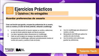 Ejercicios Prácticos
Crear una función que guarde y recupere las preferencias de un usuario,
como su nombre y el color de fondo preferido, utilizando LocalStorage.
1. La función debe permitir al usuario ingresar su nombre y seleccionar
su color de fondo preferido desde una lista de opciones.
2. Los datos ingresados deben almacenarse en LocalStorage.
3. Cada vez que la página se recargue, las preferencias deben
recuperarse de LocalStorage y aplicarse automáticamente (mostrar el
nombre del usuario y cambiar el color de fondo).
Guardar preferencias de usuario
Optativos | No entregables
Tips:
● Uso de LocalStorage para almacenar el
nombre y el color.
● Manipulación del DOM para aplicar los
cambios de color de fondo.
● Uso de eventos como submit para
guardar las preferencias.
 