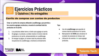 Ejercicios Prácticos
Crear un carrito de compras utilizando LocalStorage, que permita a
los usuarios agregar productos y muestre la cantidad total de
productos en el carrito.
1. Los productos deben tener un botón para agregar al carrito.
2. Al agregar un producto, se debe mostrar el número total de
productos en el carrito, almacenándolo en LocalStorage.
3. Al recargar la página, el número total de productos debe
recuperarse de LocalStorage y mostrarse correctamente
Carrito de compras con conteo de productos
Optativos | No entregables
Tips:
● Uso de LocalStorage para guardar el
número total de productos en el carrito.
● Manipulación del DOM para actualizar el
contador de productos en tiempo real.
● Utilización de eventos click para agregar
productos.
 