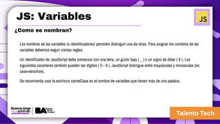 JS: Variables
¿Como se nombran?
Los nombres de las variables (o identificadores) permiten distinguir una de otras. Para asignar los nombres de las
variables debemos seguir ciertas reglas:
Un identificador de JavaScript debe comenzar con una letra, un guión bajo ( _ ) o un signo de dólar ( $ ). Los
siguientes caracteres también pueden ser dígitos ( 0 - 9 ). JavaScript distingue entre mayúsculas y minúsculas (es
case-sensitive).
Se recomienda usar la escritura camelCase en el nombre de variables que tienen más de una palabra.
 