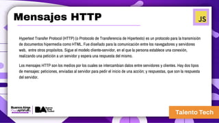 Mensajes HTTP
Hypertext Transfer Protocol (HTTP) (o Protocolo de Transferencia de Hipertexto) es un protocolo para la transmisión
de documentos hipermedia como HTML. Fue diseñado para la comunicación entre los navegadores y servidores
web, entre otros propósitos. Sigue el modelo cliente-servidor, en el que la persona establece una conexión,
realizando una petición a un servidor y espera una respuesta del mismo.
Los mensajes HTTP son los medios por los cuales se intercambian datos entre servidores y clientes. Hay dos tipos
de mensajes: peticiones, enviadas al servidor para pedir el inicio de una acción; y respuestas, que son la respuesta
del servidor.
 