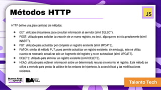Métodos HTTP
HTTP define una gran cantidad de métodos:
● GET: utilizado únicamente para consultar información al servidor (símil SELECT).
● POST: utilizado para solicitar la creación de un nuevo registro, es decir, algo que no existía previamente (símil
INSERT).
● PUT: utilizado para actualizar por completo un registro existente (símil UPDATE).
● PATCH: similar al método PUT, pues permite actualizar un registro existente, sin embargo, este se utiliza
cuando es necesario actualizar solo un fragmento del registro y no en su totalidad (símil UPDATE).
● DELETE: utilizado para eliminar un registro existente (símil DELETE).
● HEAD: utilizado para obtener información sobre un determinado recurso sin retornar el registro. Este método se
utiliza a menudo para probar la validez de los enlaces de hipertexto, la accesibilidad y las modificaciones
recientes.
 