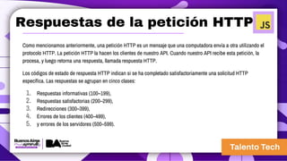 Respuestas de la petición HTTP
Como mencionamos anteriormente, una petición HTTP es un mensaje que una computadora envía a otra utilizando el
protocolo HTTP. La petición HTTP la hacen los clientes de nuestro API. Cuando nuestro API recibe esta petición, la
procesa, y luego retorna una respuesta, llamada respuesta HTTP.
Los códigos de estado de respuesta HTTP indican si se ha completado satisfactoriamente una solicitud HTTP
específica. Las respuestas se agrupan en cinco clases:
1. Respuestas informativas (100–199),
2. Respuestas satisfactorias (200–299),
3. Redirecciones (300–399),
4. Errores de los clientes (400–499),
5. y errores de los servidores (500–599).
 