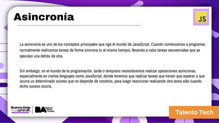 Asincronía
La asincronía es uno de los conceptos principales que rige el mundo de JavaScript. Cuando comenzamos a programar,
normalmente realizamos tareas de forma síncrona (o al mismo tiempo), llevando a cabo tareas secuenciales que se
ejecutan una detrás de otra.
Sin embargo, en el mundo de la programación, tarde o temprano necesitaremos realizar operaciones asíncronas,
especialmente en ciertos lenguajes como JavaScript, donde tenemos que realizar tareas que tienen que esperar a que
ocurra un determinado suceso que no depende de nosotros, para luego reaccionar realizando otra tarea sólo cuando
dicho suceso ocurra.
 