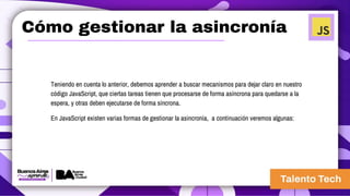 Cómo gestionar la asincronía
Teniendo en cuenta lo anterior, debemos aprender a buscar mecanismos para dejar claro en nuestro
código JavaScript, que ciertas tareas tienen que procesarse de forma asíncrona para quedarse a la
espera, y otras deben ejecutarse de forma síncrona.
En JavaScript existen varias formas de gestionar la asincronía, a continuación veremos algunas:
 