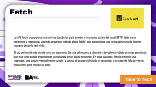 Fetch
La API Fetch proporciona una interfaz JavaScript para acceder y manipular partes del canal HTTP, tales como
peticiones y respuestas. Además provee un método global fetch() que proporciona una forma asíncrona de obtener
recursos desde la red. +info
El uso de fetch() más simple toma un argumento (la ruta del recurso a obtener) y devuelve un objeto promise pendiente,
que más tarde puede proporcionar la respuesta en un objeto response. En otras palabras, fetch() promete una
respuesta, que puede eventualmente cumplir, y coloca el recurso solicitado en response, o en caso de falla provee un
mecanismo para manejar el error.
 