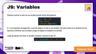 JS: Variables
Podemos cambiar el valor de una variable durante el flujo del programa:
El = es el operador de asignación, y permite asignar un valor a una variable. Ese valor puede ser el resultado de una
operación aritmética, que se evalúa y luego se asigna su resultado a la variable:
Luego de ejecutar esa línea, la variable “resultado” contiene el valor “8”.
var IVA= 21;
IVA= 10.5;
console.log(IVA);
var resultado= (1 + 3) * 2;
 