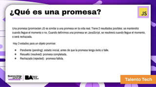 ¿Qué es una promesa?
Una promesa (promise)en JS es similar a una promesa en la vida real. Tiene 2 resultados posibles: se mantendrá
cuando llegue el momento o no. Cuando definimos una promesa en JavaScript, se resolverá cuando llegue el momento,
o será rechazada.
Hay 3 estados para un objeto promise:
● Pendiente (pending): estado inicial, antes de que la promesa tenga éxito o falle.
● Resuelto (resolved): promesa completada.
● Rechazado (rejected): promesa fallida.
 
