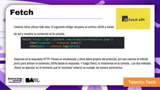 Fetch
Veamos cómo utilizar todo esto. El siguiente código recupera un archivo JSON a través
de red y muestra su contenido en la consola.
response es la respuesta HTTP. Posee un encabezado y otros datos propios del protocolo, por eso usamos el método
json() para extraer el contenido JSON desde la respuesta. Y luego (then), lo mostramos en la consola. Los dos métodos
.then() se ejecutan en el momento que la “promesa” anterior se cumple, de manera asincrónica.
 