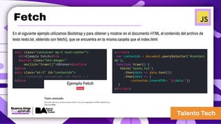 Fetch
<div class="container my-5 text-center">
<h1>Ejemplo Fetch</h1>
<button class="btn-danger"
onclick="traer()">Obtener</button>
</div>
<div class="mt-5" id="contenido">
<!--Contenido recuperado con Fetch -->
</div>
<script>
var contenido = document.querySelector('#conteni
do');
function traer() {
fetch('texto.txt')
.then(data => data.text())
.then(data => {
contenido.innerHTML= `${data}`})
}
</script>
En el siguiente ejemplo utilizamos Bootstrap y para obtener y mostrar en el documento HTML el contenido del archivo de
texto texto.txt, obtenido con fetch(), que se encuentra en la misma carpeta que el index.html:
 