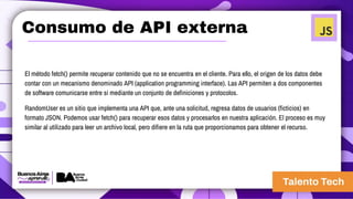 Consumo de API externa
El método fetch() permite recuperar contenido que no se encuentra en el cliente. Para ello, el origen de los datos debe
contar con un mecanismo denominado API (application programming interface). Las API permiten a dos componentes
de software comunicarse entre sí mediante un conjunto de definiciones y protocolos.
RandomUser es un sitio que implementa una API que, ante una solicitud, regresa datos de usuarios (ficticios) en
formato JSON. Podemos usar fetch() para recuperar esos datos y procesarlos en nuestra aplicación. El proceso es muy
similar al utilizado para leer un archivo local, pero difiere en la ruta que proporcionamos para obtener el recurso.
 