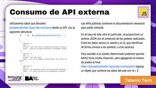 Consumo de API externa
Utilizaremos datos que devuelve
jsonplaceholder.typicode.com/post desde su API, con la
siguiente estructura:
Las APIs públicas contienen la documentación necesaria
para poder utilizarla.
En el caso de este sitio en particular, se proporciona un
archivo JSON con el contenido de los posteos realizados.
Entre los datos vemos un userId y un id, que identifican
de forma unívoca a los posteos y a los usuarios.
Para acceder a un posteo determinado podemos apuntar
fetch() ha la misma dirección, pero agregando el número
de posteo al final:
https://jsonplaceholder.typicode.com/posts/2 regresa
un objeto que contiene los datos del post con id = 2.
 