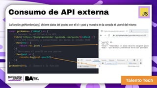 Consumo de API externa
La función getNombre(post) obtiene datos del posteo con el id = post y muestra en la consola el userId del mismo:
const getNombre= (idPost) => {
// hacemos la solicitud a la API...
fetch(`https://jsonplaceholder.typicode.com/posts/${idPost }`)
// la API responde, y convertimos los datos al ormato JSON
.then(res=> {
return res.json()
})
// Mostramos el userID de ese posteo
.then(post => {
console.log(post.userId)
})
}
getNombre(99); // llamada a la función
 