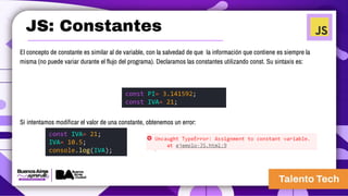 JS: Constantes
El concepto de constante es similar al de variable, con la salvedad de que la información que contiene es siempre la
misma (no puede variar durante el flujo del programa). Declaramos las constantes utilizando const. Su sintaxis es:
Si intentamos modificar el valor de una constante, obtenemos un error:
const PI= 3.141592;
const IVA= 21;
const IVA= 21;
IVA= 10.5;
console.log(IVA);
 