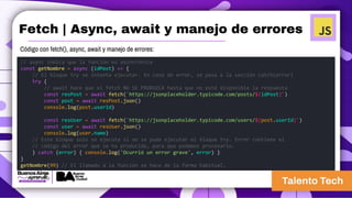 Fetch | Async, await y manejo de errores
// async indica que la función es asincrónica
const getNombre = async (idPost) => {
// El bloque try se intenta ejecutar. En caso de error, se pasa a la sección catch(error)
try {
// await hace que el fetch NO SE PRODUZCA hasta que no esté disponible la respuesta
const resPost = await fetch(`https://jsonplaceholder.typicode.com/posts/${idPost}`)
const post = await resPost.json()
console.log(post.userId)
const resUser = await fetch(`https://jsonplaceholder.typicode.com/users/${post.userId}`)
const user = await resUser.json()
console.log(user.name)
// Este bloque solo se ejecuta si no se pudo ejecutar el bloque try. Error contiene el
// código del error que se ha producido, para que podamos procesarlo.
} catch (error) { console.log('Ocurrió un error grave', error) }
}
getNombre(99) // El llamado a la función se hace de la forma habitual.
Código con fetch(), async, await y manejo de errores:
 