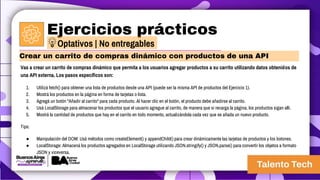 Ejercicios prácticos
Vas a crear un carrito de compras dinámico que permita a los usuarios agregar productos a su carrito utilizando datos obtenidos de
una API externa. Los pasos específicos son:
1. Utilizá fetch() para obtener una lista de productos desde una API (puede ser la misma API de productos del Ejercicio 1).
2. Mostrá los productos en la página en forma de tarjetas o lista.
3. Agregá un botón "Añadir al carrito" para cada producto. Al hacer clic en el botón, el producto debe añadirse al carrito.
4. Usá LocalStorage para almacenar los productos que el usuario agregue al carrito, de manera que si recarga la página, los productos sigan allí.
5. Mostrá la cantidad de productos que hay en el carrito en todo momento, actualizándola cada vez que se añada un nuevo producto.
Tips:
● Manipulación del DOM: Usá métodos como createElement() y appendChild() para crear dinámicamente las tarjetas de productos y los botones.
● LocalStorage: Almacená los productos agregados en LocalStorage utilizando JSON.stringify() y JSON.parse() para convertir los objetos a formato
JSON y viceversa.
Crear un carrito de compras dinámico con productos de una API
Optativos | No entregables
 