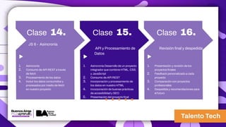 Clase 14.
1. Asincronía
2. Consumo de API REST a través
de fetch
3. Procesamiento de los datos
4. Incluir los datos consumidos y
procesados por medio de fetch
en nuestro proyecto
JS 6 - Asincronía
Clase 15.
1. Asincronía Desarrollo de un proyecto
integrador que combine HTML, CSS,
y JavaScript
2. Consumo de API REST
3. Incorporación y procesamiento de
los datos en nuestro HTML
4. Incorporación de buenas prácticas
de accesibilidad y SEO
5. Presentación del proyecto final
API y Procesamiento de
Datos
Clase 16.
1. Presentación y revisión de los
proyectos finales
2. Feedback personalizado a cada
proyecto
3. Comparación con proyectos
profesionales
4. Despedida y recomendaciones para
el futuro
Revisión final y despedida
 