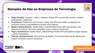 Ejemplos de Uso en Empresas de Tecnología
● Redes Sociales: Facebook, Twitter e Instagram ofrecen APIs que permiten acceder a perfiles,
publicaciones y seguidores.
● E-commerce: Plataformas como Amazon y eBay usan APIs para facilitar la integración de
productos, precios y disponibilidad en tiendas online externas.
● Mapas y Geolocalización: Google Maps y OpenStreetMap tienen APIs que permiten a las
aplicaciones obtener información geográfica, rutas y mapas en tiempo real.
● Pago y Autenticación: PayPal, Stripe, y MercadoPago ofrecen APIs para gestionar pagos seguros
y verificar identidades.
● Noticias y Entretenimiento: APIs como las de Spotify y YouTube permiten que las aplicaciones
integren contenido musical o audiovisual.
 