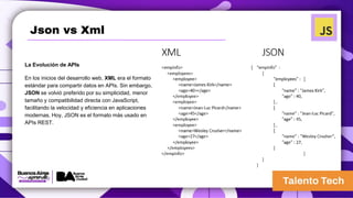 Json vs Xml
La Evolución de APIs
En los inicios del desarrollo web, XML era el formato
estándar para compartir datos en APIs. Sin embargo,
JSON se volvió preferido por su simplicidad, menor
tamaño y compatibilidad directa con JavaScript,
facilitando la velocidad y eficiencia en aplicaciones
modernas. Hoy, JSON es el formato más usado en
APIs REST.
 