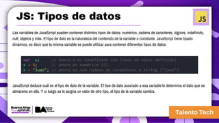JS: Tipos de datos
Las variables de JavaScript pueden contener distintos tipos de datos: numérico, cadena de caracteres, lógicos, indefinido,
null, objetos y más. El tipo de dato es la naturaleza del contenido de la variable o constante. JavaScript tiene tipado
dinámico, es decir que la misma variable se puede utilizar para contener diferentes tipos de datos:
JavaScript deduce cuál es el tipo de dato de la variable. El tipo de dato asociado a esa variable lo determina el dato que se
almacena en ella. Y si luego se le asigna un valor de otro tipo, el tipo de la variable cambia.
var x; // ahora x es indefinido (no tiene un valor definido)
x = 5; // ahora es numérico (5)
x = "Juan"; // ahora es una cadena de caracteres o string ("Juan")
 