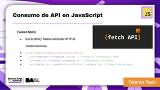 Consumo de API en JavaScript
Función fetch()
● Uso de fetch(): Realiza solicitudes HTTP de
manera asíncrona.
● fetch('https://fakestoreapi.com/products')
● .then(response => response.json()) // Convertir respuesta a JSON
● .then(data => { console.log(data); }) // Manipular los datos
● .catch(error => { console.error('Error:', error); }); // Manejo de errores
 