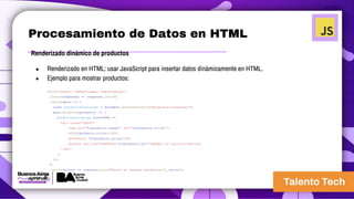 Procesamiento de Datos en HTML
Renderizado dinámico de productos
● Renderizado en HTML: usar JavaScript para insertar datos dinámicamente en HTML.
● Ejemplo para mostrar productos:
fetch('https://fakestoreapi.com/products')
.then((response) => response.json())
.then((data) => {
const productosContainer = document.getElementById("productos-container");
data.forEach((producto) => {
productosContainer.innerHTML += `
<div class="card">
<img src="${producto.image}" alt="${producto.title}">
<h3>${producto.title}</h3>
<p>Precio: $${producto.price}</p>
<button onclick="addToCart(${producto.id})">Añadir al carrito</button>
</div>
`;
});
})
.catch((error) => console.error("Error al obtener productos:", error));
 