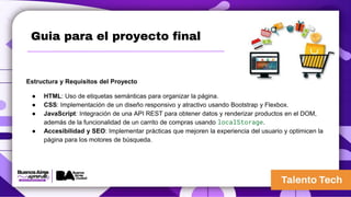 Guia para el proyecto final
Estructura y Requisitos del Proyecto
● HTML: Uso de etiquetas semánticas para organizar la página.
● CSS: Implementación de un diseño responsivo y atractivo usando Bootstrap y Flexbox.
● JavaScript: Integración de una API REST para obtener datos y renderizar productos en el DOM,
además de la funcionalidad de un carrito de compras usando localStorage.
● Accesibilidad y SEO: Implementar prácticas que mejoren la experiencia del usuario y optimicen la
página para los motores de búsqueda.
 