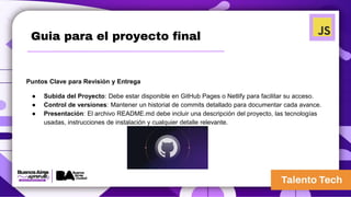 Guia para el proyecto final
Puntos Clave para Revisión y Entrega
● Subida del Proyecto: Debe estar disponible en GitHub Pages o Netlify para facilitar su acceso.
● Control de versiones: Mantener un historial de commits detallado para documentar cada avance.
● Presentación: El archivo README.md debe incluir una descripción del proyecto, las tecnologías
usadas, instrucciones de instalación y cualquier detalle relevante.
 
