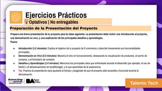 Ejercicios Prácticos
Prepara una breve presentación de tu proyecto para la clase siguiente. La presentación debe incluir una introducción al proyecto,
una demostración en vivo, y una explicación de los principales desafíos y aprendizajes.
Pasos:
● Introducción (1-2 minutos): Explica el objetivo de tu proyecto de E-commerce y describe brevemente sus funcionalidades
principales.
● Demostración en Vivo (2-3 minutos): Muestra el sitio en funcionamiento, destacando la visualización de productos, el carrito de
compras, y el formulario de contacto.
● Desafíos y Aprendizajes (1-2 minutos): Menciona los principales retos que enfrentaste durante el desarrollo (por ejemplo, el uso de
fetch() o el almacenamiento en localStorage), y lo que aprendiste de la experiencia.
● Tip: Practica la presentación para ajustarte al tiempo y asegúrate de que el proyecto esté accesible y funcional durante la
demostración.
Preparación de la Presentación del Proyecto
Optativos | No entregables
 