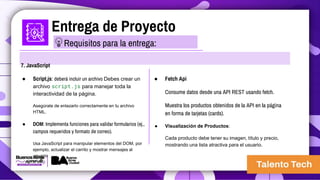 Entrega de Proyecto
7. JavaScript
● Script.js: deberá incluir un archivo Debes crear un
archivo script.js para manejar toda la
interactividad de la página.
Asegúrate de enlazarlo correctamente en tu archivo
HTML.
● DOM: Implementa funciones para validar formularios (ej.,
campos requeridos y formato de correo).
Usa JavaScript para manipular elementos del DOM, por
ejemplo, actualizar el carrito y mostrar mensajes al
usuario
● Fetch Api
Consume datos desde una API REST usando fetch.
Muestra los productos obtenidos de la API en la página
en forma de tarjetas (cards).
● Visualización de Productos:
Cada producto debe tener su imagen, título y precio,
mostrando una lista atractiva para el usuario.
Requisitos para la entrega:
 