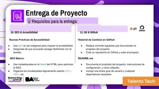 Entrega de Proyecto
10. SEO & Accesibilidad
Buenas Prácticas de Accesibilidad:
● Usa alt en las imágenes para mejorar la accesibilidad.
● Asegúrate de que se pueda navegar fácilmente con el
teclado.
SEO Básico:
● Usa metaetiquetas en el head del HTML para optimizar
el SEO.
● Organiza los encabezados lógicamente usando <h1>,
<h2>, etc.
11. Git & Github
Historial de Cambios en GitHub:
● Realiza commits regulares que documenten el
progreso del proyecto.
● Crea un repositorio en GitHub y sube el proyecto.
README.md:
● Documenta el propósito del proyecto, instrucciones de
configuración, y cómo utilizarlo.
● Incluye una breve guía de usuario y cualquier
dependencia necesaria.
Requisitos para la entrega:
 