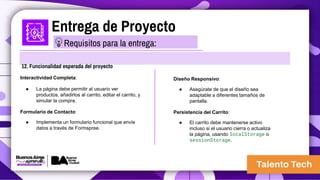 Entrega de Proyecto
12. Funcionalidad esperada del proyecto
Interactividad Completa:
● La página debe permitir al usuario ver
productos, añadirlos al carrito, editar el carrito, y
simular la compra.
Formulario de Contacto:
● Implementa un formulario funcional que envíe
datos a través de Formspree.
Requisitos para la entrega:
Diseño Responsivo:
● Asegúrate de que el diseño sea
adaptable a diferentes tamaños de
pantalla.
Persistencia del Carrito:
● El carrito debe mantenerse activo
incluso si el usuario cierra o actualiza
la página, usando localStorage o
sessionStorage.
 