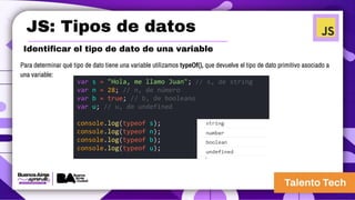 JS: Tipos de datos
Identificar el tipo de dato de una variable
Para determinar qué tipo de dato tiene una variable utilizamos typeOf(), que devuelve el tipo de dato primitivo asociado a
una variable:
var s = "Hola, me llamo Juan"; // s, de string
var n = 28; // n, de número
var b = true; // b, de booleano
var u; // u, de undefined
console.log(typeof s);
console.log(typeof n);
console.log(typeof b);
console.log(typeof u);
 