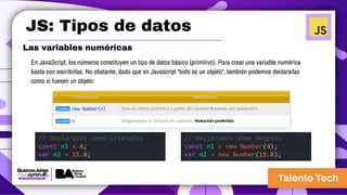 JS: Tipos de datos
Las variables numéricas
En JavaScript, los números constituyen un tipo de datos básico (primitivo). Para crear una variable numérica
basta con escribirlas. No obstante, dado que en Javascript “todo es un objeto”, también podemos declararlas
como si fuesen un objeto:
// Declarados como literales
const n1 = 4;
var n2 = 15.8;
// Declarados como objetos
const n1 = new Number(4);
var n2 = new Number(15.8);
 