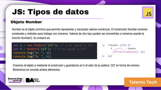 JS: Tipos de datos
Objeto Number
Number es el objeto primitivo que permite representar y manipular valores numéricos. El constructor Number contiene
constantes y métodos para trabajar con números. Valores de otro tipo pueden ser convertidos a números usando la
función Number(). Su sintaxis es:
var a = new Number('123'); // a es igual a 123
var b = Number('123'); // b es igual a 123
console.log("a: ", a);
console.log("b: ", b);
Creamos el objeto a mediante el constructor y guardamos en b el valor de la cadena ‘123’ en forma de número.
Mostramos en consola ambos elementos.
 