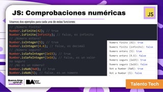 JS: Comprobaciones numéricas
Veamos dos ejemplos para cada una de estas funciones:
// ¿Número finito?
Number.isFinite(42); // true
Number.isFinite(Infinity); // false, es infinito
// ¿Número entero?
Number.isInteger(5); // true
Number.isInteger(4.6); // false, es decimal
// ¿Número seguro?
Number.isSafeInteger(1e15); // true
Number.isSafeInteger(1e16); // false, es un valor
no seguro
// ¿No es un número?
Number.isNaN(NaN); // true
Number.isNaN(5); // false, es un número
 