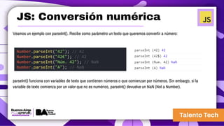 JS: Conversión numérica
Veamos un ejemplo con parseInt(). Recibe como parámetro un texto que queremos convertir a número:
Number.parseInt("42"); // 42
Number.parseInt("42€"); // 42
Number.parseInt("Núm. 42"); // NaN
Number.parseInt("A"); // NaN
parseInt() funciona con variables de texto que contienen números o que comienzan por números. Sin embargo, si la
variable de texto comienza por un valor que no es numérico, parseInt() devuelve un NaN (Not a Number).
 
