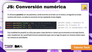 JS: Conversión numérica
Si utilizamos parseInt() con dos parámetros, donde el primero es el texto con el número y el segundo es la base
numérica del número, se realiza la conversión de tipo respetando la base elegida:
Number.parseInt("11101", 2); // 29 en binario
Number.parseInt("31", 8); // 25 en octal
Number.parseInt("FF", 16); // 255 en hexadecimal
Esta modalidad de parseInt() se utiliza para pasar a base decimal un número que se encuentra en otra base (binario,
octal, hexadecimal, etc.) parseFloat() funciona exactamente igual, pero en lugar de operar con números enteros opera
con números en coma flotante.
 