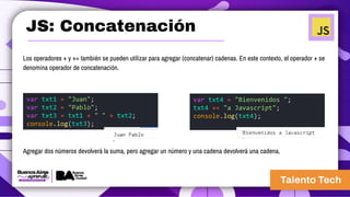 JS: Concatenación
Los operadores + y += también se pueden utilizar para agregar (concatenar) cadenas. En este contexto, el operador + se
denomina operador de concatenación.
var txt1 = "Juan";
var txt2 = "Pablo";
var txt3 = txt1 + " " + txt2;
console.log(txt3);
var txt4 = "Bienvenidos ";
txt4 += "a Javascript";
console.log(txt4);
Agregar dos números devolverá la suma, pero agregar un número y una cadena devolverá una cadena.
 