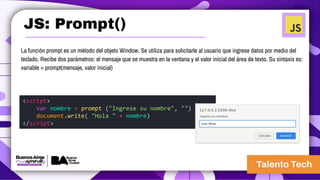 JS: Prompt()
La función prompt es un método del objeto Window. Se utiliza para solicitarle al usuario que ingrese datos por medio del
teclado. Recibe dos parámetros: el mensaje que se muestra en la ventana y el valor inicial del área de texto. Su sintaxis es:
variable = prompt(mensaje, valor inicial)
<script>
var nombre = prompt ("Ingrese su nombre", "")
document.write( "Hola " + nombre)
</script>
 