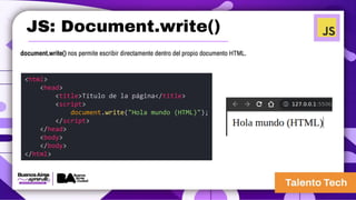 JS: Document.write()
document.write() nos permite escribir directamente dentro del propio documento HTML.
<html>
<head>
<title>Título de la página</title>
<script>
document.write("Hola mundo (HTML)");
</script>
</head>
<body>
</body>
</html>
 