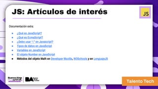 JS: Artículos de interés
Documentación extra:
● ¿Qué es JavaScript?
● ¿Qué es EcmaScript?
● ¿Debo usar “;” en Javascript?
● Tipos de datos en JavaScript
● Variables en JavaScript
● El objeto Number en JavaScript
● Métodos del objeto Math en Developer Mozilla, W3Schools y en LenguajeJS
 