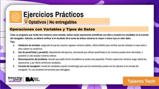 Ejercicios Prácticos
Crear un programa que reciba dos números como entrada, realice varias operaciones aritméticas con ellos y muestre los resultados en la consola
del navegador. Además, se deberá verificar si el resultado de la suma de ambos números es mayor o menor que un valor dado.
Tips:
1. Validación de entradas: asegurate de que los usuarios ingresen números válidos. Utilizá isNaN() para verificar que las entradas no sean texto u
otros valores no numéricos.
2. Uso de parseFloat() y parseInt(): dependiendo del ejercicio, recomendá que utilicen parseFloat() si los números pueden tener decimales, o
parseInt() si solo aceptan números enteros.
3. Descomposición del problema: recordá que podés dividir el problema en partes más pequeñas. Primero capturá los números, luego realizá las
operaciones, y por último verificá los resultados.
4. Consola del navegador: mostrá los resultados usando console.log() para que los estudiantes puedan ver los cálculos en la consola del
navegador. Es una excelente herramienta para debuggear.
Operaciones con Variables y Tipos de Datos
Optativos | No entregables
 