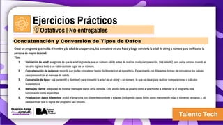 Ejercicios Prácticos
Crear un programa que reciba el nombre y la edad de una persona, los concatene en una frase y luego convierta la edad de string a número para verificar si la
persona es mayor de edad.
Tips:
1. Validación de edad: asegurate de que la edad ingresada sea un número válido antes de realizar cualquier operación. Usá isNaN() para evitar errores cuando el
usuario ingresa texto o un valor vacío en lugar de un número.
2. Concatenación de cadenas: recordá que podés concatenar textos fácilmente con el operador +. Experimentá con diferentes formas de concatenar los valores
para personalizar el mensaje de salida.
3. Conversión de tipos: usá parseInt() o Number() para convertir la edad de un string a un número, lo que es clave para realizar comparaciones o cálculos
matemáticos.
4. Mensajes claros: asegurate de mostrar mensajes claros en la consola. Esto ayuda tanto al usuario como a vos mismo a entender si el programa está
funcionando como esperabas.
5. Pruebas con datos diferentes: probá el programa con diferentes nombres y edades (incluyendo casos límite como menores de edad o números cercanos a 18)
para verificar que la lógica del programa sea robusta.
Concatenación y Conversión de Tipos de Datos
Optativos | No entregables
 