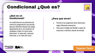 Condicional ¿Qué es?
¿Qué es un
Condicional?
Un condicional es una estructura de
control en programación que permite
ejecutar diferentes bloques de código
dependiendo de si una condición es
verdadera o falsa. Es como tomar
decisiones: “si pasa esto, entonces
hacé esto, si no, hacé otra cosa.”
¿Para qué sirve?
● Permite a los programas tomar decisiones
según diferentes escenarios.
● Hace que el código sea flexible y capaz de
reaccionar a distintos valores de entrada.
 