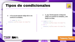 Tipos de condicionales
● if: Se usa para ejecutar código sólo si una
condición es verdadera.
if (edad >= 18) {
console.log("Sos mayor de edad.");
}
● if...else: Permite ejecutar un bloque de
código si la condición es verdadera, y otro
bloque si es falsa.
if (edad >= 18) {
console.log("Sos mayor de edad.");
} else {
console.log("Sos menor de edad.");
}
 