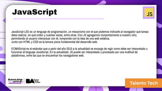 JavaScript
JavaScript (JS) es un lenguaje de programación, un mecanismo con el que podemos indicarle al navegador qué tareas
debe realizar, en qué orden y cuántas veces, entre otras. Con JS agregamos comportamiento a nuestro sitio,
permitiendo al usuario interactuar con él, rompiendo con la idea de una web estática.
Junto con HTML y CSS es la tercera pieza fundamental del desarrollo web.
ECMAScript es el estándar que a partir del año 2015 a la actualidad se encarga de regir como debe ser interpretado y
funcionar el lenguaje JavaScript. En la actualidad, JS puede ser interpretado y procesado por una multitud de
plataformas, entre las que se encuentran los navegadores web.
 
