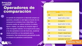 Operadores de
comparación Operador Descripción
== igual a
=== igual valor y tipo
!= no igual a
!== igual valor no tipo
> mayor que
< menor que
>= mayor o igual que
<= menor o igual que
? operador ternario
Un operador de comparación (o relacional) compara sus
operandos y devuelve un valor lógico en función de si la
comparación es verdadera (true) o falsa (false). Los
operandos pueden ser valores numéricos, de cadena,
lógicos u objetos. Las cadenas se comparan según el
orden lexicográfico estándar. En la mayoría de los casos,
si los dos operadores no son del mismo tipo, JavaScript
intenta convertirlos a un tipo apropiado para la
comparación. Este comportamiento generalmente resulta
en comparar los operadores numéricamente.
 
