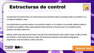 Estructuras de control
Las estructuras de control de flujo, son instrucciones que nos permiten evaluar si se puede cumplir una condición o no,
o si debe ser evaluada n veces.
Los condicionales nos permiten evaluar si una condición cumple o no. Su sintaxis es muy sencilla: podemos evaluar si
la condición es verdadera o falsa. Incluso podemos añadir opciones en el caso de que no se cumpla la primera
condición y se deban evaluar más.
Además, existen otras estructuras de control, a las que se les suele denominar ciclos, bucles o loops. En ellos se evalúa
una condición n veces hasta que ésta se cumpla. Son estructuras existentes en casi todos los lenguajes de
programación, como los bucles for y while, entre otros.
 