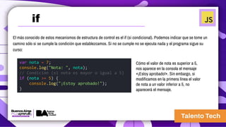 El más conocido de estos mecanismos de estructura de control es el if (si condicional). Podemos indicar que se tome un
camino sólo si se cumple la condición que establezcamos. Si no se cumple no se ejecuta nada y el programa sigue su
curso:
var nota = 7;
console.log("Nota: ", nota);
// Condición (si nota es mayor o igual a 5)
if (nota >= 5) {
console.log("¡Estoy aprobado!");
}
Cómo el valor de nota es superior a 5,
nos aparece en la consola el mensaje
«¡Estoy aprobado!». Sin embargo, si
modificamos en la primera línea el valor
de nota a un valor inferior a 5, no
aparecerá el mensaje.
if
 